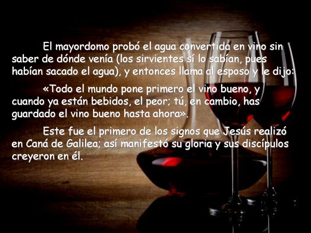 El mayordomo probó el agua convertida en vino sin saber de dónde venía (los sirvientes sí lo sabían, pues habían sacado el agua), y entonces llama al esposo y le dijo: