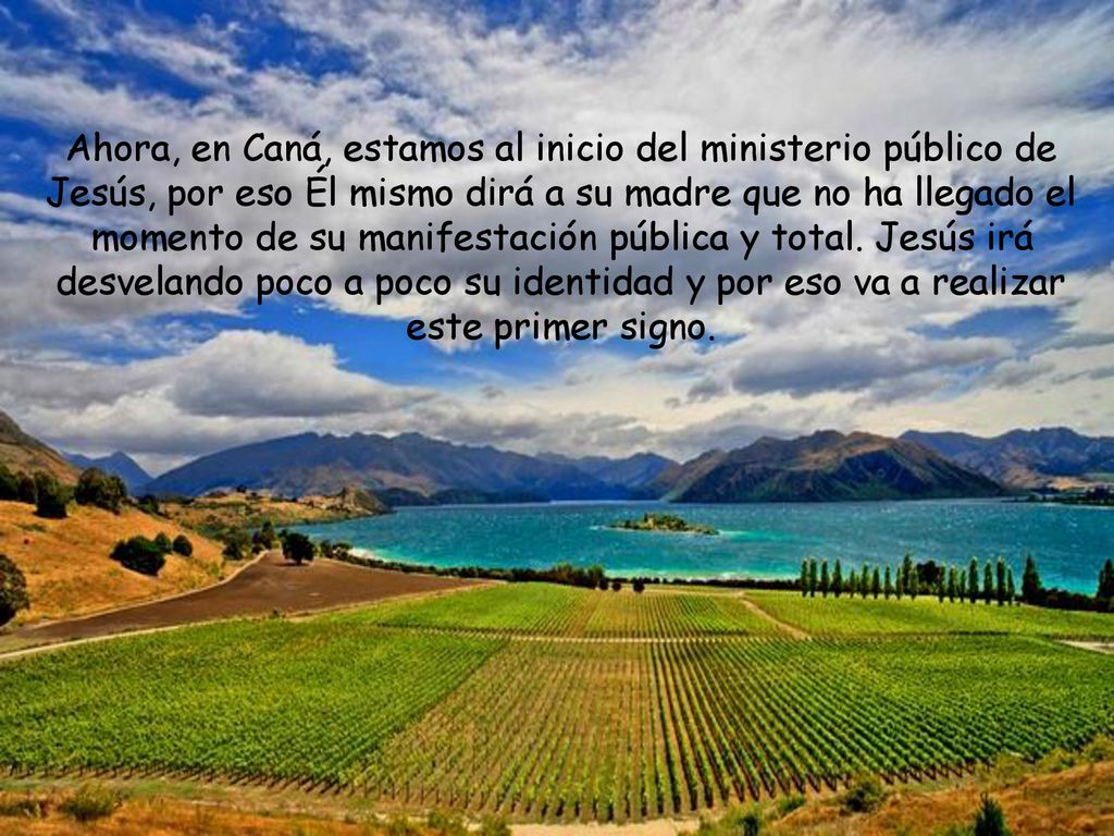 Ahora, en Caná, estamos al inicio del ministerio público de Jesús, por eso Él mismo dirá a su madre que no ha llegado el momento de su manifestación pública y total.