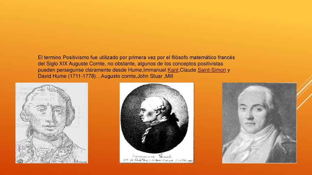 El termino Positivismo fue utilizado por primera vez por el filósofo matemático francés del Siglo XIX Auguste Comte, no obstante, algunos de los conceptos positivistas pueden perseguirse claramente desde Hume,Immanuel Kant,Claude Saint-Simon y David Hume ( )…Augusto comte,John Stuar ,Mill
