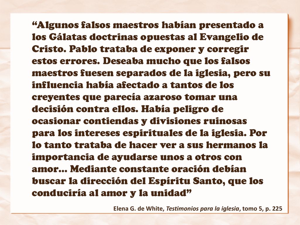 Algunos falsos maestros habían presentado a los Gálatas doctrinas opuestas al Evangelio de Cristo. Pablo trataba de exponer y corregir estos errores. Deseaba mucho que los falsos maestros fuesen separados de la iglesia, pero su influencia había afectado a tantos de los creyentes que parecía azaroso tomar una decisión contra ellos. Había peligro de ocasionar contiendas y divisiones ruinosas para los intereses espirituales de la iglesia. Por lo tanto trataba de hacer ver a sus hermanos la importancia de ayudarse unos a otros con amor… Mediante constante oración debían buscar la dirección del Espíritu Santo, que los conduciría al amor y la unidad