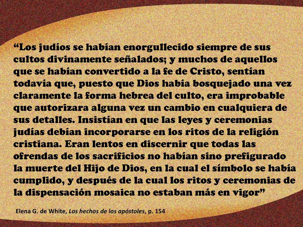 Los judíos se habían enorgullecido siempre de sus cultos divinamente señalados; y muchos de aquellos que se habían convertido a la fe de Cristo, sentían todavía que, puesto que Dios había bosquejado una vez claramente la forma hebrea del culto, era improbable que autorizara alguna vez un cambio en cualquiera de sus detalles. Insistían en que las leyes y ceremonias judías debían incorporarse en los ritos de la religión cristiana. Eran lentos en discernir que todas las ofrendas de los sacrificios no habían sino prefigurado la muerte del Hijo de Dios, en la cual el símbolo se había cumplido, y después de la cual los ritos y ceremonias de la dispensación mosaica no estaban más en vigor