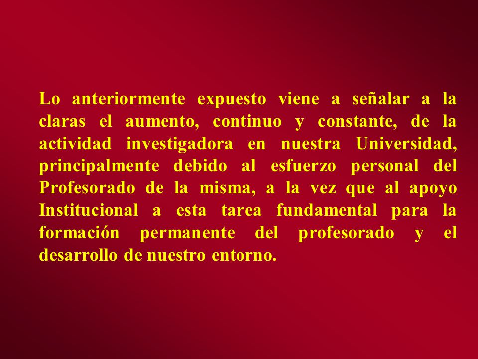 Lo anteriormente expuesto viene a señalar a la claras el aumento, continuo y constante, de la actividad investigadora en nuestra Universidad, principalmente debido al esfuerzo personal del Profesorado de la misma, a la vez que al apoyo Institucional a esta tarea fundamental para la formación permanente del profesorado y el desarrollo de nuestro entorno.