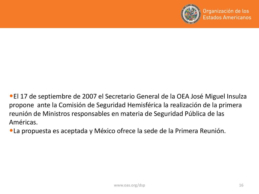 El 17 de septiembre de 2007 el Secretario General de la OEA José Miguel Insulza propone ante la Comisión de Seguridad Hemisférica la realización de la primera reunión de Ministros responsables en materia de Seguridad Pública de las Américas.