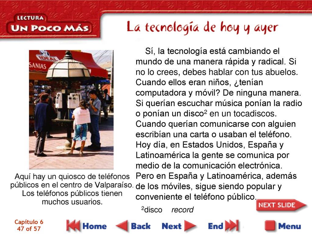 Sí, la tecnología está cambiando el mundo de una manera rápida y radical. Si no lo crees, debes hablar con tus abuelos. Cuando ellos eran niños, ¿tenían computadora y móvil De ninguna manera. Si querían escuchar música ponían la radio o ponían un disco2 en un tocadiscos. Cuando querían comunicarse con alguien escribían una carta o usaban el teléfono. Hoy día, en Estados Unidos, España y Latinoamérica la gente se comunica por medio de la comunicación electrónica. Pero en España y Latinoamérica, además de los móviles, sigue siendo popular y conveniente el teléfono público.