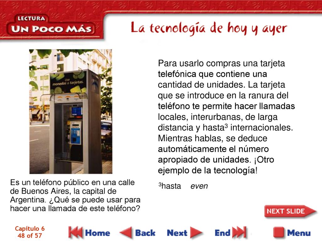 Para usarlo compras una tarjeta telefónica que contiene una cantidad de unidades. La tarjeta que se introduce en la ranura del teléfono te permite hacer llamadas locales, interurbanas, de larga distancia y hasta3 internacionales. Mientras hablas, se deduce automáticamente el número apropiado de unidades. ¡Otro ejemplo de la tecnología!