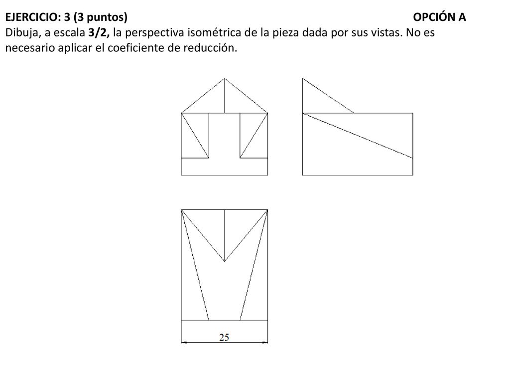 EJERCICIO: 3 (3 puntos) OPCIÓN A Dibuja, a escala 3/2, la perspectiva isométrica de la pieza dada por sus vistas.