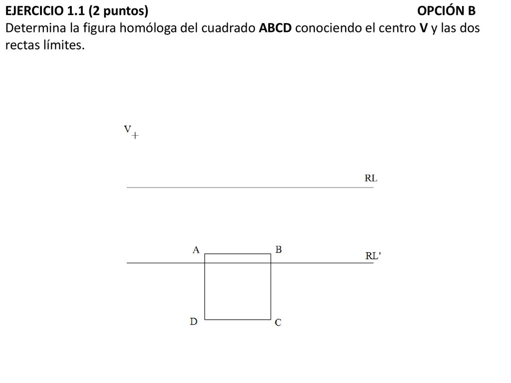 EJERCICIO 1.1 (2 puntos) OPCIÓN B Determina la figura homóloga del cuadrado ABCD conociendo el centro V y las dos rectas límites.