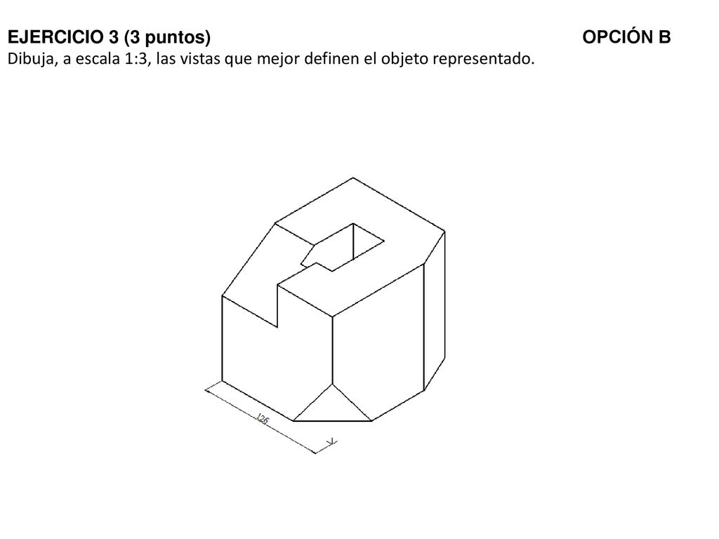 EJERCICIO 3 (3 puntos) OPCIÓN B Dibuja, a escala 1:3, las vistas que mejor definen el objeto representado.
