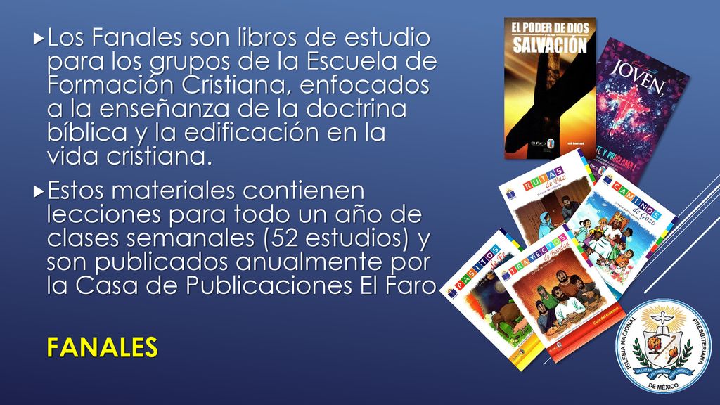 Los Fanales son libros de estudio para los grupos de la Escuela de Formación Cristiana, enfocados a la enseñanza de la doctrina bíblica y la edificación en la vida cristiana.