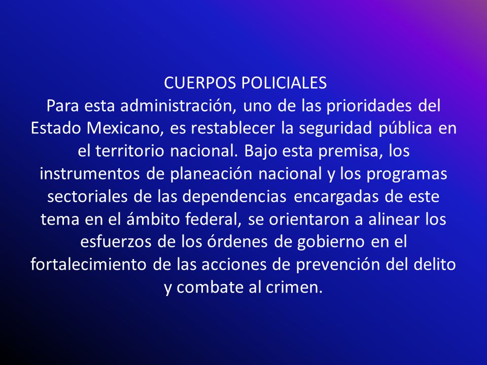 CUERPOS POLICIALES Para esta administración, uno de las prioridades del Estado Mexicano, es restablecer la seguridad pública en el territorio nacional.
