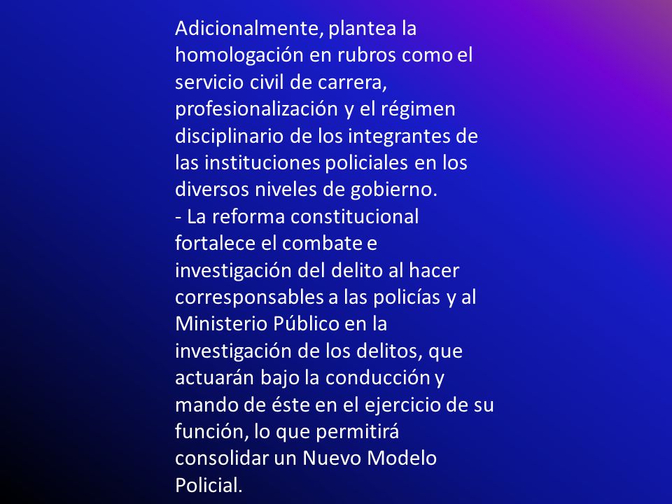 Adicionalmente, plantea la homologación en rubros como el servicio civil de carrera, profesionalización y el régimen disciplinario de los integrantes de las instituciones policiales en los diversos niveles de gobierno.