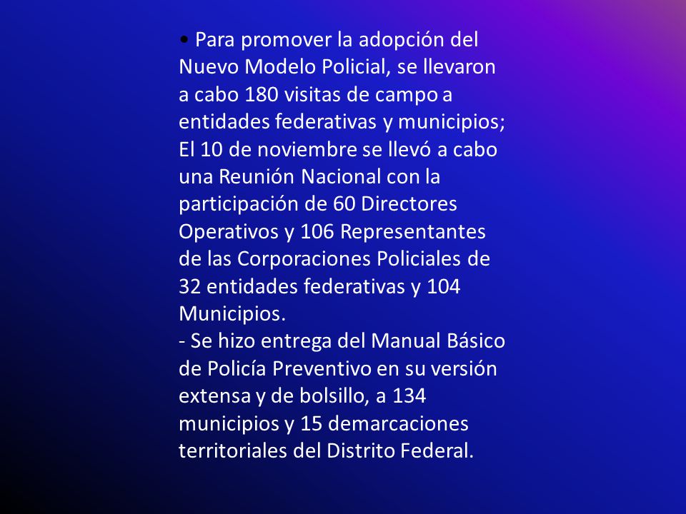 • Para promover la adopción del Nuevo Modelo Policial, se llevaron a cabo 180 visitas de campo a entidades federativas y municipios; El 10 de noviembre se llevó a cabo una Reunión Nacional con la participación de 60 Directores Operativos y 106 Representantes de las Corporaciones Policiales de 32 entidades federativas y 104 Municipios.