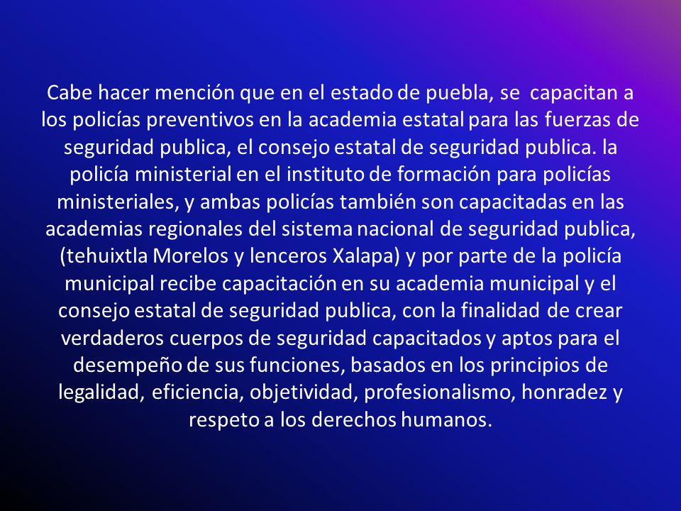 Cabe hacer mención que en el estado de puebla, se capacitan a los policías preventivos en la academia estatal para las fuerzas de seguridad publica, el consejo estatal de seguridad publica.