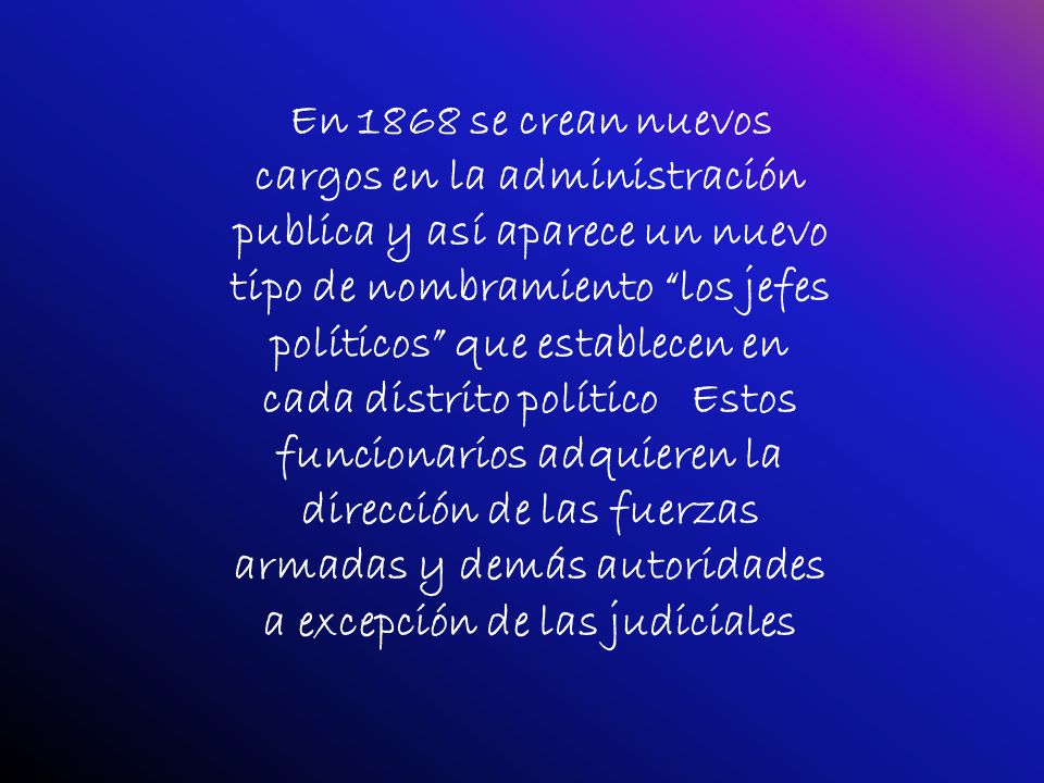 En 1868 se crean nuevos cargos en la administración publica y así aparece un nuevo tipo de nombramiento los jefes políticos que establecen en cada distrito político Estos funcionarios adquieren la dirección de las fuerzas armadas y demás autoridades a excepción de las judiciales