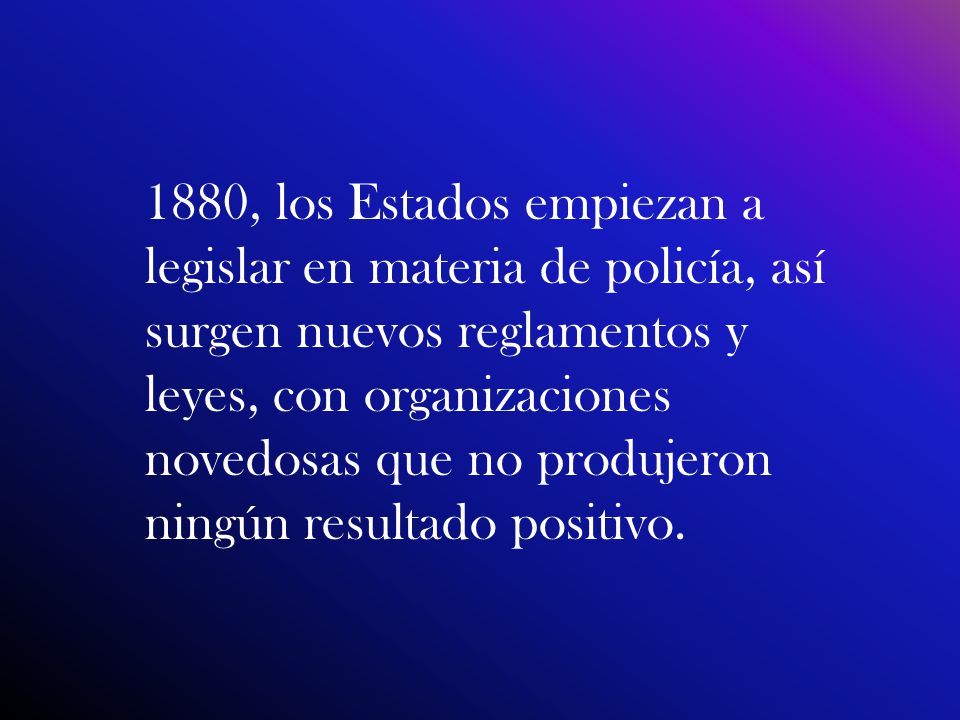 1880, los Estados empiezan a legislar en materia de policía, así surgen nuevos reglamentos y leyes, con organizaciones novedosas que no produjeron ningún resultado positivo.