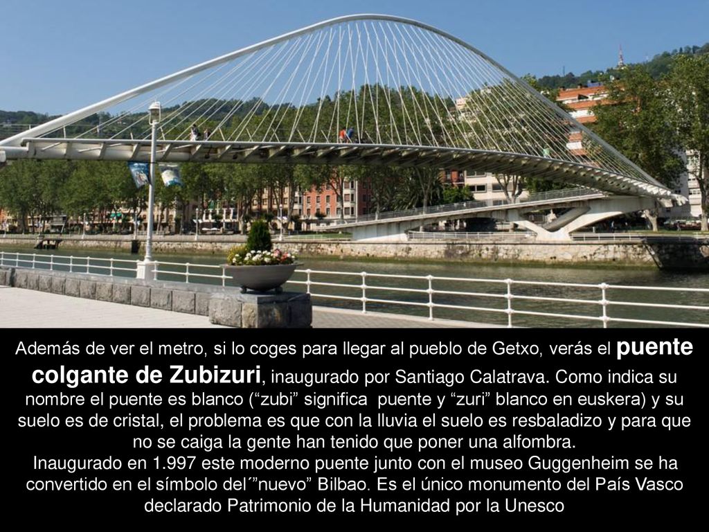 Además de ver el metro, si lo coges para llegar al pueblo de Getxo, verás el puente colgante de Zubizuri, inaugurado por Santiago Calatrava. Como indica su nombre el puente es blanco ( zubi significa puente y zuri blanco en euskera) y su suelo es de cristal, el problema es que con la lluvia el suelo es resbaladizo y para que no se caiga la gente han tenido que poner una alfombra.