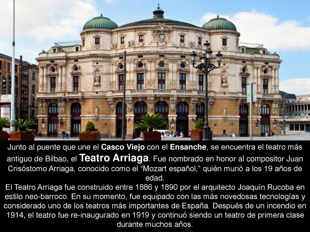 Junto al puente que une el Casco Viejo con el Ensanche, se encuentra el teatro más antiguo de Bilbao, el Teatro Arriaga. Fue nombrado en honor al compositor Juan Crisóstomo Arriaga, conocido como el Mozart español, quién murió a los 19 años de edad.