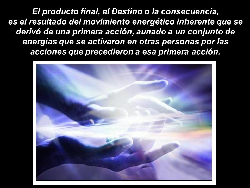 El producto final, el Destino o la consecuencia, es el resultado del movimiento energético inherente que se derivó de una primera acción, aunado a un conjunto de energías que se activaron en otras personas por las acciones que precedieron a esa primera acción.