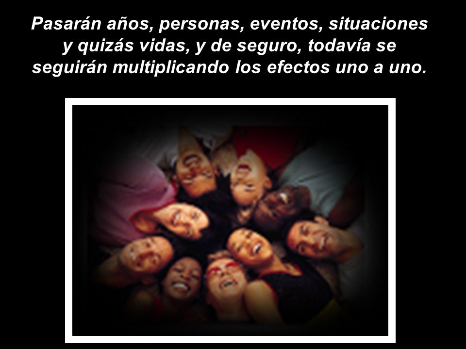 Pasarán años, personas, eventos, situaciones y quizás vidas, y de seguro, todavía se seguirán multiplicando los efectos uno a uno.