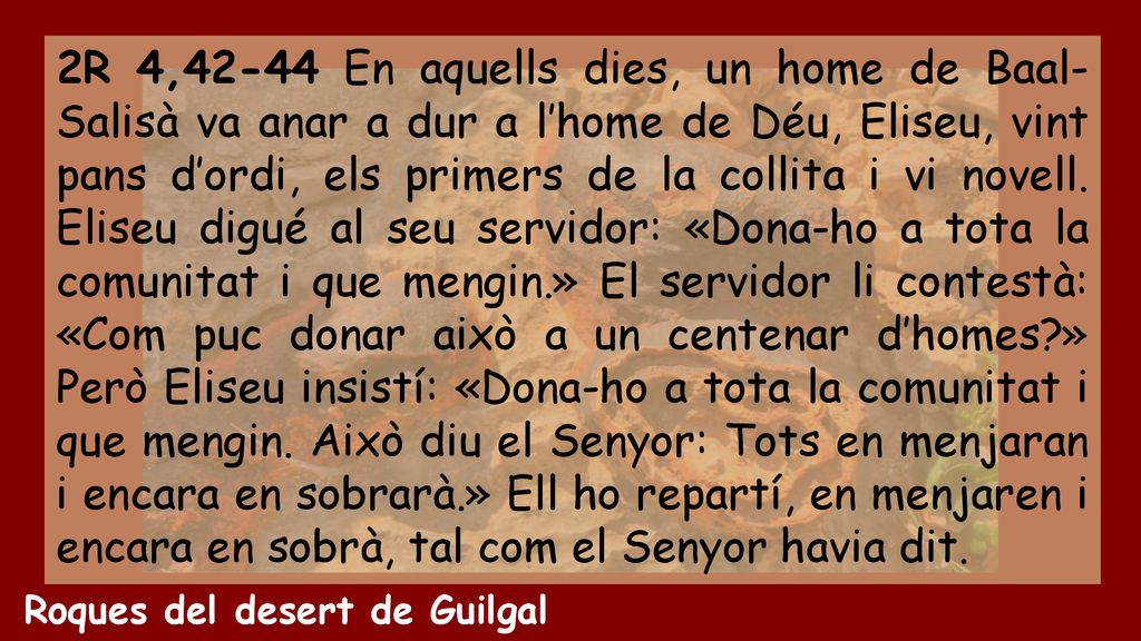 2R 4,42-44 En aquells dies, un home de Baal-Salisà va anar a dur a l’home de Déu, Eliseu, vint pans d’ordi, els primers de la collita i vi novell. Eliseu digué al seu servidor: «Dona-ho a tota la comunitat i que mengin.» El servidor li contestà: «Com puc donar això a un centenar d’homes » Però Eliseu insistí: «Dona-ho a tota la comunitat i que mengin. Això diu el Senyor: Tots en menjaran i encara en sobrarà.» Ell ho repartí, en menjaren i encara en sobrà, tal com el Senyor havia dit.