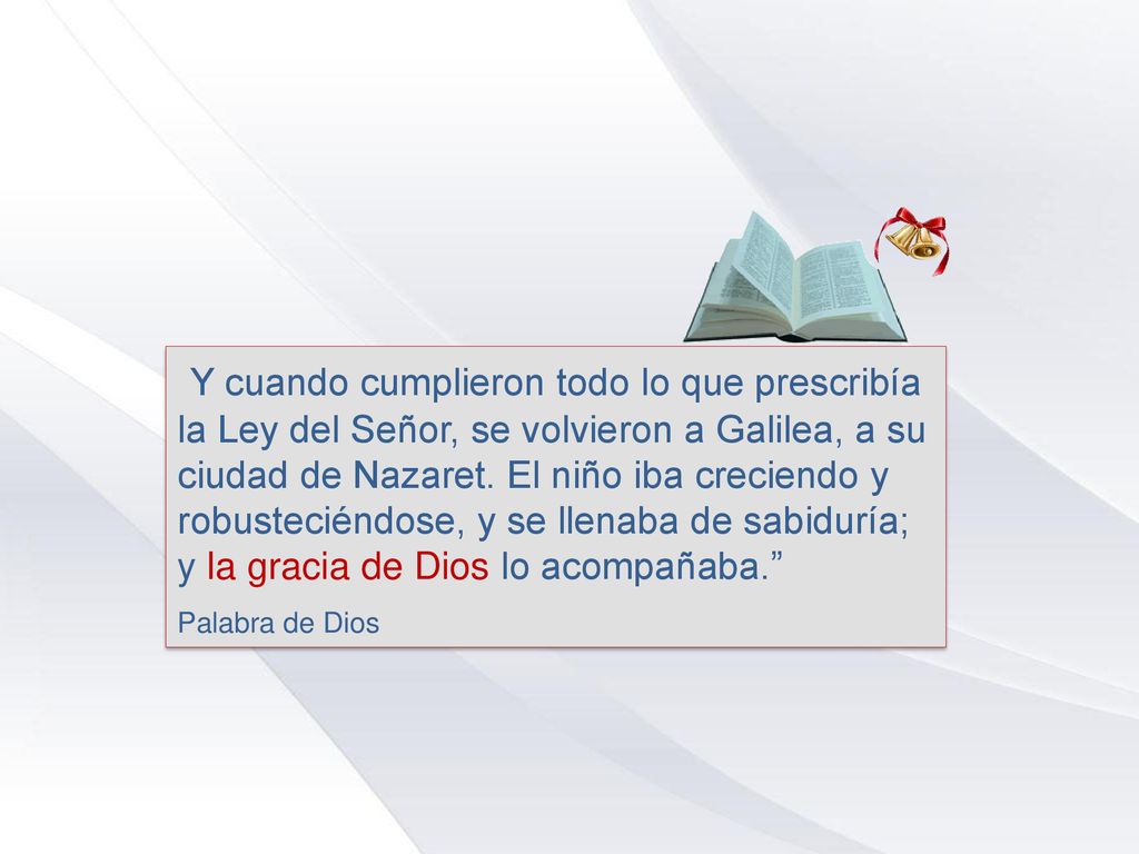 Y cuando cumplieron todo lo que prescribía la Ley del Señor, se volvieron a Galilea, a su ciudad de Nazaret. El niño iba creciendo y robusteciéndose, y se llenaba de sabiduría; y la gracia de Dios lo acompañaba.