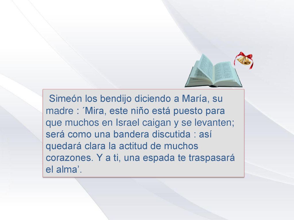 Simeón los bendijo diciendo a María, su madre : ´Mira, este niño está puesto para que muchos en Israel caigan y se levanten; será como una bandera discutida : así quedará clara la actitud de muchos corazones.