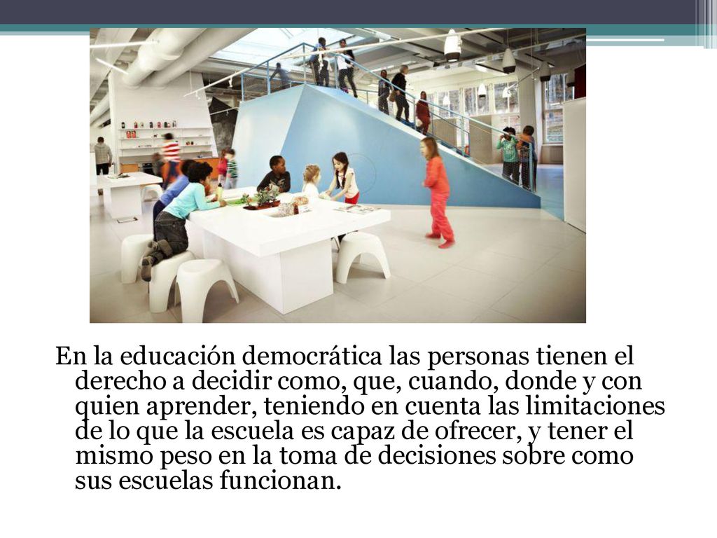 En la educación democrática las personas tienen el derecho a decidir como, que, cuando, donde y con quien aprender, teniendo en cuenta las limitaciones de lo que la escuela es capaz de ofrecer, y tener el mismo peso en la toma de decisiones sobre como sus escuelas funcionan.