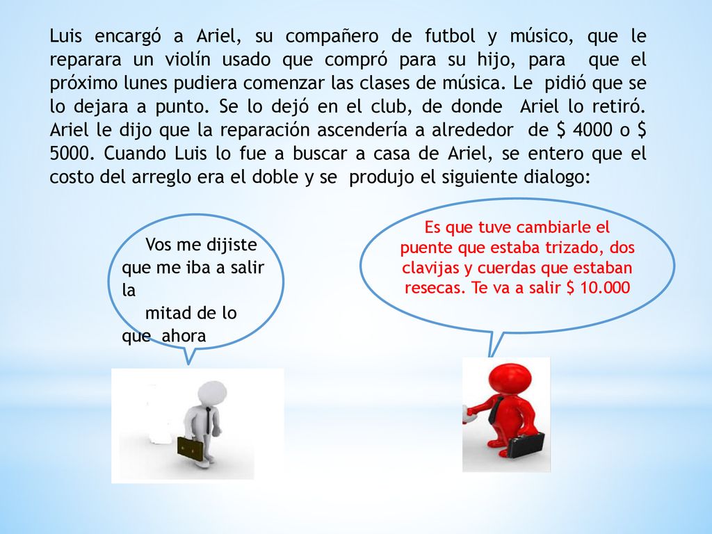 Luis encargó a Ariel, su compañero de futbol y músico, que le reparara un violín usado que compró para su hijo, para que el próximo lunes pudiera comenzar las clases de música. Le pidió que se lo dejara a punto. Se lo dejó en el club, de donde Ariel lo retiró. Ariel le dijo que la reparación ascendería a alrededor de $ 4000 o $ Cuando Luis lo fue a buscar a casa de Ariel, se entero que el costo del arreglo era el doble y se produjo el siguiente dialogo: