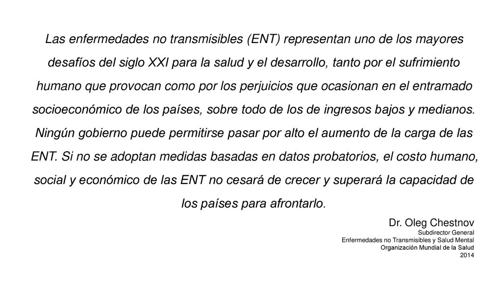 Las enfermedades no transmisibles (ENT) representan uno de los mayores desafíos del siglo XXI para la salud y el desarrollo, tanto por el sufrimiento humano que provocan como por los perjuicios que ocasionan en el entramado socioeconómico de los países, sobre todo de los de ingresos bajos y medianos. Ningún gobierno puede permitirse pasar por alto el aumento de la carga de las ENT. Si no se adoptan medidas basadas en datos probatorios, el costo humano, social y económico de las ENT no cesará de crecer y superará la capacidad de los países para afrontarlo.