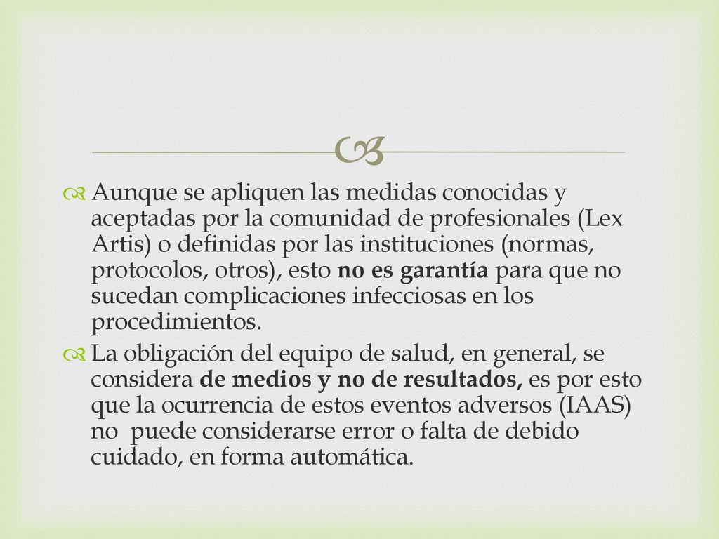 Aunque se apliquen las medidas conocidas y aceptadas por la comunidad de profesionales (Lex Artis) o definidas por las instituciones (normas, protocolos, otros), esto no es garantía para que no sucedan complicaciones infecciosas en los procedimientos.