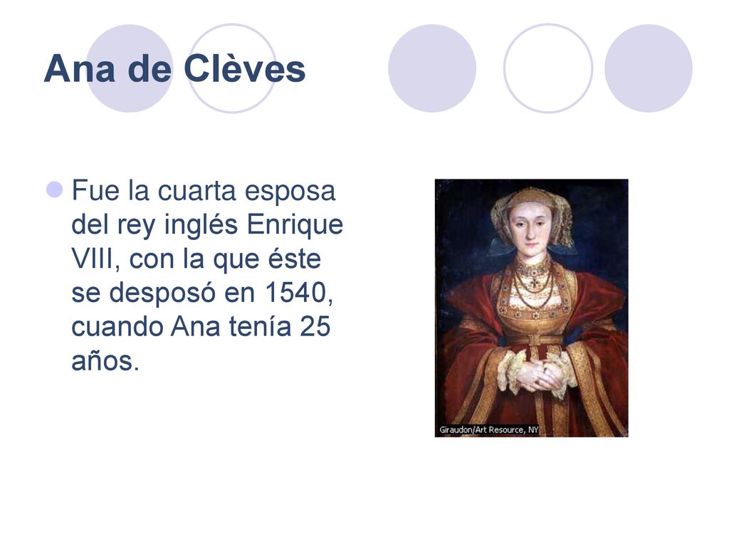 Ana de Clèves Fue la cuarta esposa del rey inglés Enrique VIII, con la que éste se desposó en 1540, cuando Ana tenía 25 años.