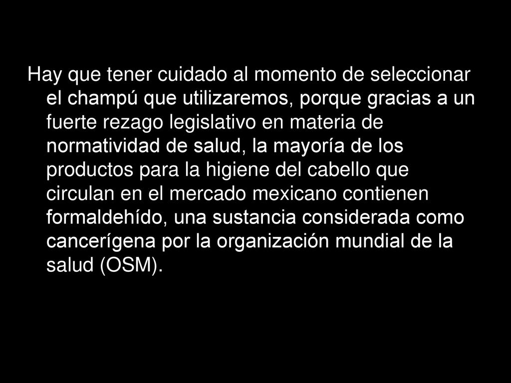 Hay que tener cuidado al momento de seleccionar el champú que utilizaremos, porque gracias a un fuerte rezago legislativo en materia de normatividad de salud, la mayoría de los productos para la higiene del cabello que circulan en el mercado mexicano contienen formaldehído, una sustancia considerada como cancerígena por la organización mundial de la salud (OSM).