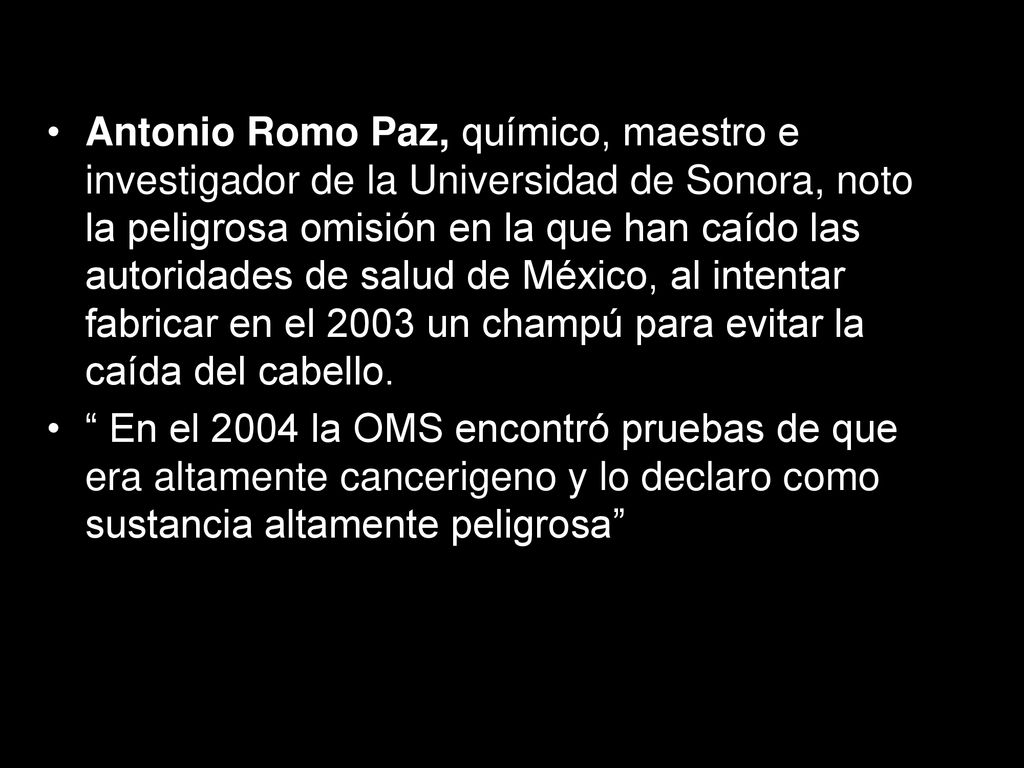Antonio Romo Paz, químico, maestro e investigador de la Universidad de Sonora, noto la peligrosa omisión en la que han caído las autoridades de salud de México, al intentar fabricar en el 2003 un champú para evitar la caída del cabello.