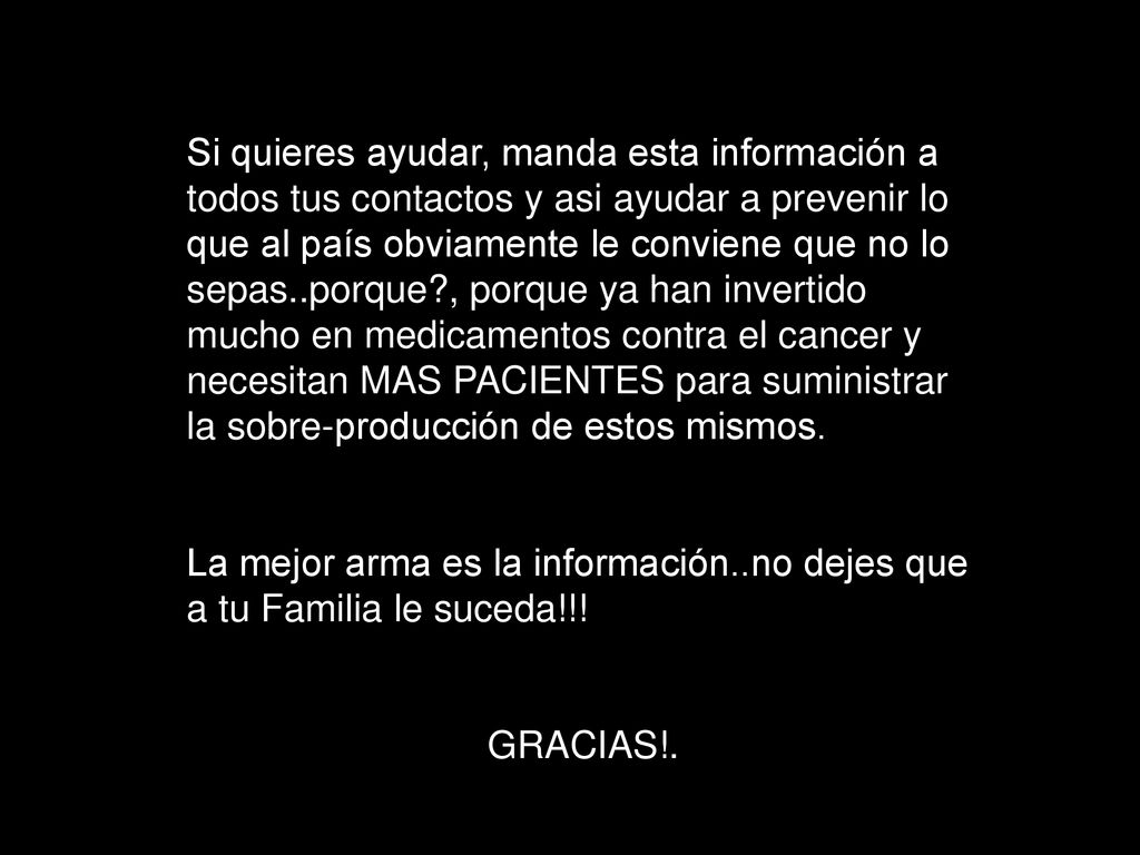 Si quieres ayudar, manda esta información a todos tus contactos y asi ayudar a prevenir lo que al país obviamente le conviene que no lo sepas..porque , porque ya han invertido mucho en medicamentos contra el cancer y necesitan MAS PACIENTES para suministrar la sobre-producción de estos mismos.