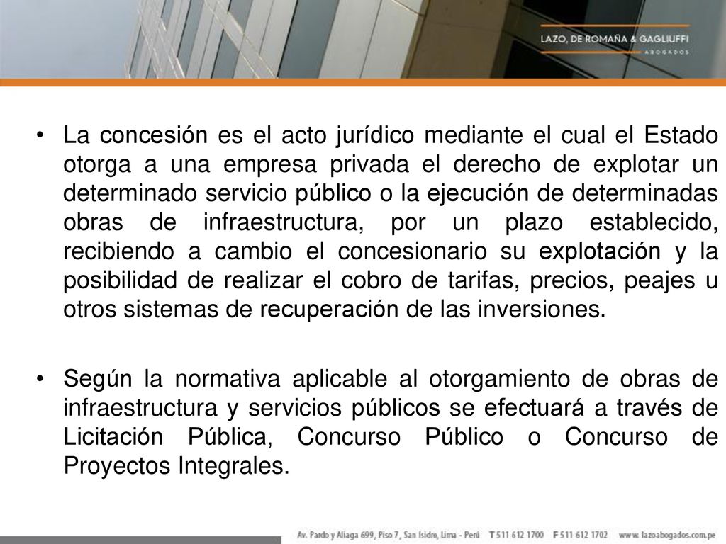 La concesión es el acto jurídico mediante el cual el Estado otorga a una empresa privada el derecho de explotar un determinado servicio público o la ejecución de determinadas obras de infraestructura, por un plazo establecido, recibiendo a cambio el concesionario su explotación y la posibilidad de realizar el cobro de tarifas, precios, peajes u otros sistemas de recuperación de las inversiones.