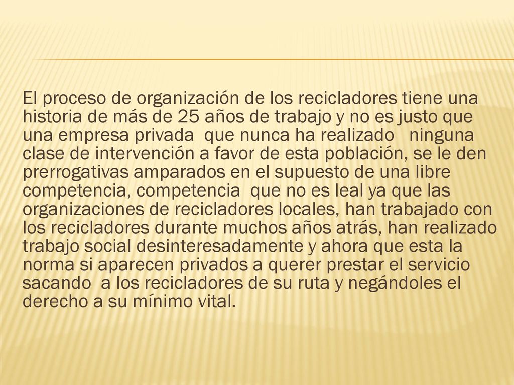 El proceso de organización de los recicladores tiene una historia de más de 25 años de trabajo y no es justo que una empresa privada que nunca ha realizado ninguna clase de intervención a favor de esta población, se le den prerrogativas amparados en el supuesto de una libre competencia, competencia que no es leal ya que las organizaciones de recicladores locales, han trabajado con los recicladores durante muchos años atrás, han realizado trabajo social desinteresadamente y ahora que esta la norma si aparecen privados a querer prestar el servicio sacando a los recicladores de su ruta y negándoles el derecho a su mínimo vital.