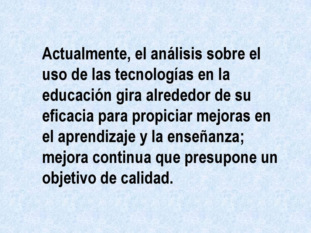Actualmente, el análisis sobre el uso de las tecnologías en la educación gira alrededor de su eficacia para propiciar mejoras en el aprendizaje y la enseñanza; mejora continua que presupone un objetivo de calidad.