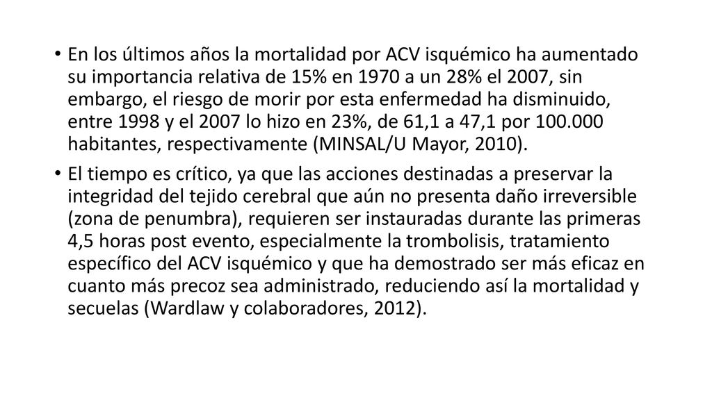 En los últimos años la mortalidad por ACV isquémico ha aumentado su importancia relativa de 15% en 1970 a un 28% el 2007, sin embargo, el riesgo de morir por esta enfermedad ha disminuido, entre 1998 y el 2007 lo hizo en 23%, de 61,1 a 47,1 por habitantes, respectivamente (MINSAL/U Mayor, 2010).