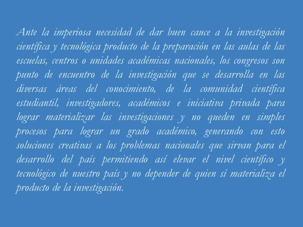 Ante la imperiosa necesidad de dar buen cauce a la investigación científica y tecnológica producto de la preparación en las aulas de las escuelas, centros o unidades académicas nacionales, los congresos son punto de encuentro de la investigación que se desarrolla en las diversas áreas del conocimiento, de la comunidad científica estudiantil, investigadores, académicos e iniciativa privada para lograr materializar las investigaciones y no queden en simples procesos para lograr un grado académico, generando con esto soluciones creativas a los problemas nacionales que sirvan para el desarrollo del país permitiendo así elevar el nivel científico y tecnológico de nuestro país y no depender de quien sí materializa el producto de la investigación.
