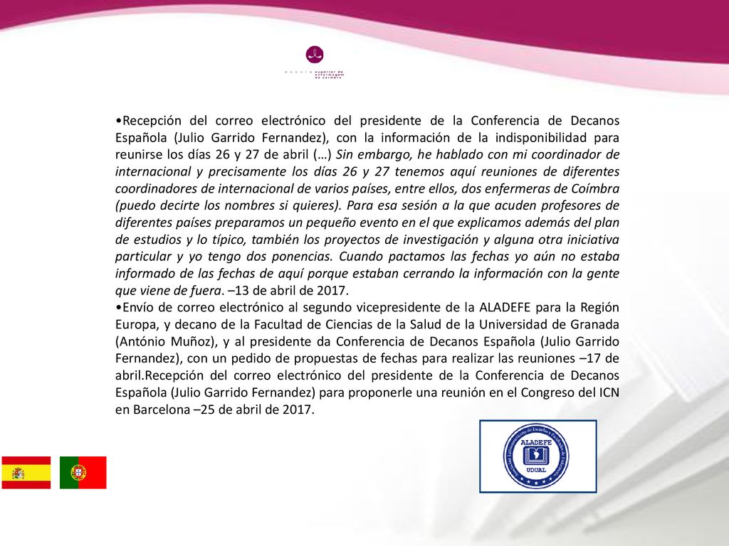 Recepción del correo electrónico del presidente de la Conferencia de Decanos Española (Julio Garrido Fernandez), con la información de la indisponibilidad para reunirse los días 26 y 27 de abril (…) Sin embargo, he hablado con mi coordinador de internacional y precisamente los días 26 y 27 tenemos aquí reuniones de diferentes coordinadores de internacional de varios países, entre ellos, dos enfermeras de Coímbra (puedo decirte los nombres si quieres). Para esa sesión a la que acuden profesores de diferentes países preparamos un pequeño evento en el que explicamos además del plan de estudios y lo típico, también los proyectos de investigación y alguna otra iniciativa particular y yo tengo dos ponencias. Cuando pactamos las fechas yo aún no estaba informado de las fechas de aquí porque estaban cerrando la información con la gente que viene de fuera. –13 de abril de 2017.