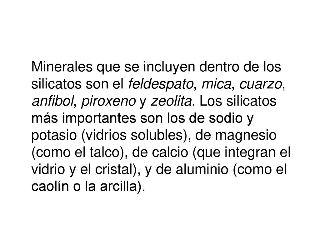 Minerales que se incluyen dentro de los silicatos son el feldespato, mica, cuarzo, anfibol, piroxeno y zeolita.