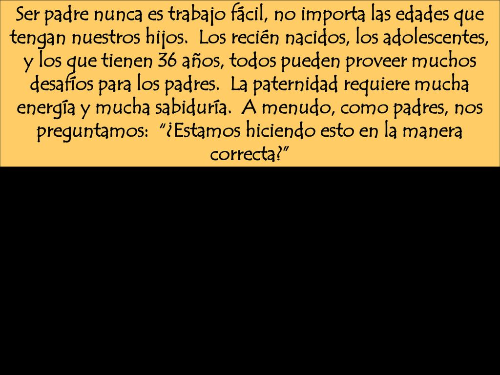 Ser padre nunca es trabajo fácil, no importa las edades que tengan nuestros hijos. Los recién nacidos, los adolescentes, y los que tienen 36 años, todos pueden proveer muchos desafíos para los padres. La paternidad requiere mucha energía y mucha sabiduría. A menudo, como padres, nos preguntamos: ¿Estamos hiciendo esto en la manera correcta