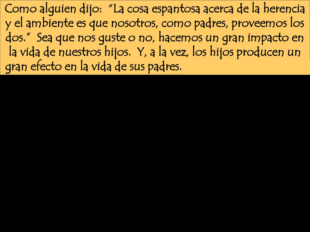 Como alguien dijo: La cosa espantosa acerca de la herencia y el ambiente es que nosotros, como padres, proveemos los dos. Sea que nos guste o no, hacemos un gran impacto en la vida de nuestros hijos.
