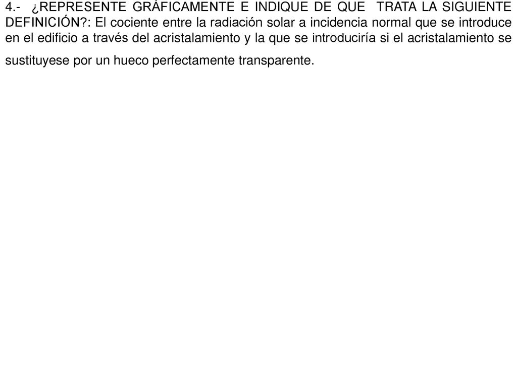 4.- ¿REPRESENTE GRÁFICAMENTE E INDIQUE DE QUE TRATA LA SIGUIENTE DEFINICIÓN : El cociente entre la radiación solar a incidencia normal que se introduce en el edificio a través del acristalamiento y la que se introduciría si el acristalamiento se sustituyese por un hueco perfectamente transparente.