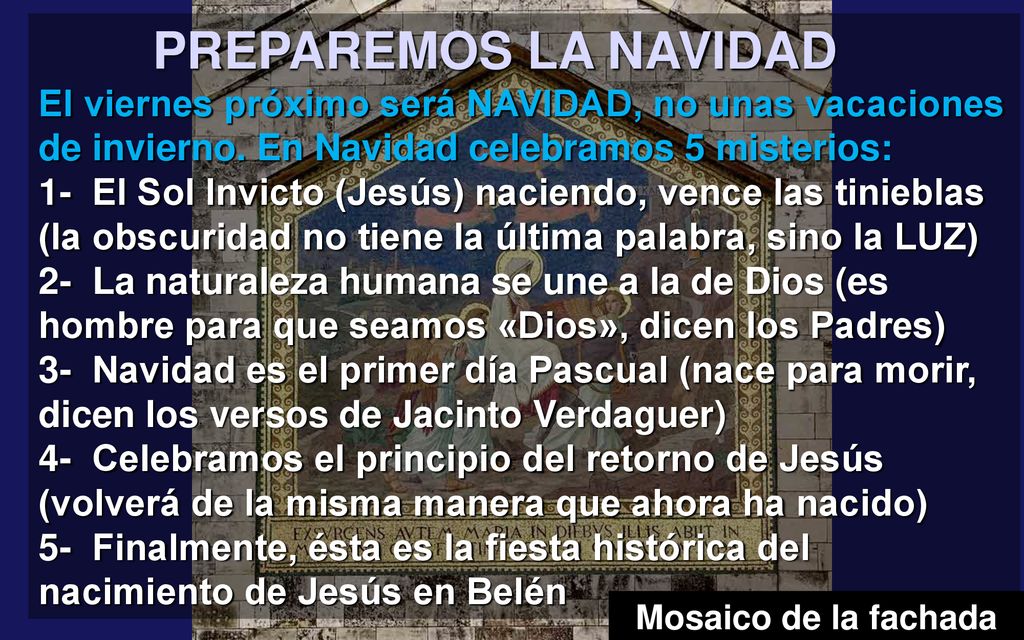 PREPAREMOS LA NAVIDAD El viernes próximo será NAVIDAD, no unas vacaciones de invierno. En Navidad celebramos 5 misterios: 1- El Sol Invicto (Jesús) naciendo, vence las tinieblas (la obscuridad no tiene la última palabra, sino la LUZ) 2- La naturaleza humana se une a la de Dios (es hombre para que seamos «Dios», dicen los Padres) 3- Navidad es el primer día Pascual (nace para morir, dicen los versos de Jacinto Verdaguer) 4- Celebramos el principio del retorno de Jesús (volverá de la misma manera que ahora ha nacido)