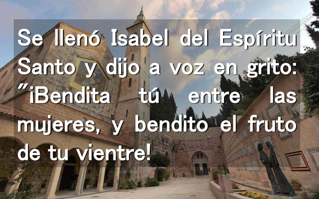Se llenó Isabel del Espíritu Santo y dijo a voz en grito: ¡Bendita tú entre las mujeres, y bendito el fruto de tu vientre!