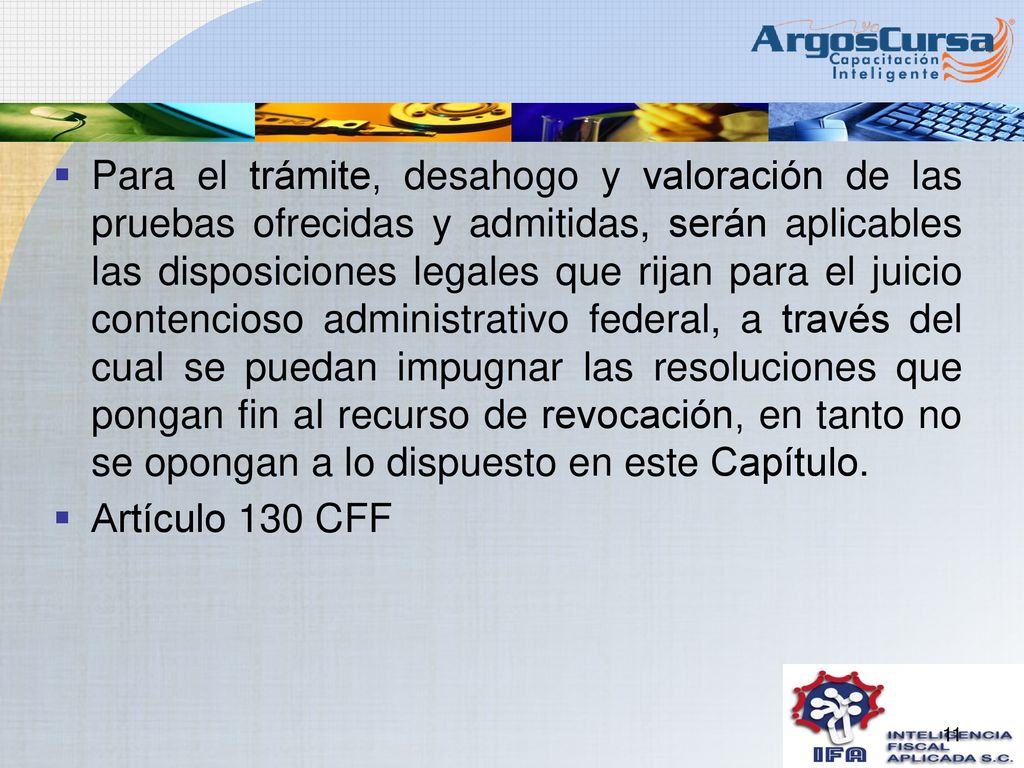 Para el trámite, desahogo y valoración de las pruebas ofrecidas y admitidas, serán aplicables las disposiciones legales que rijan para el juicio contencioso administrativo federal, a través del cual se puedan impugnar las resoluciones que pongan fin al recurso de revocación, en tanto no se opongan a lo dispuesto en este Capítulo.