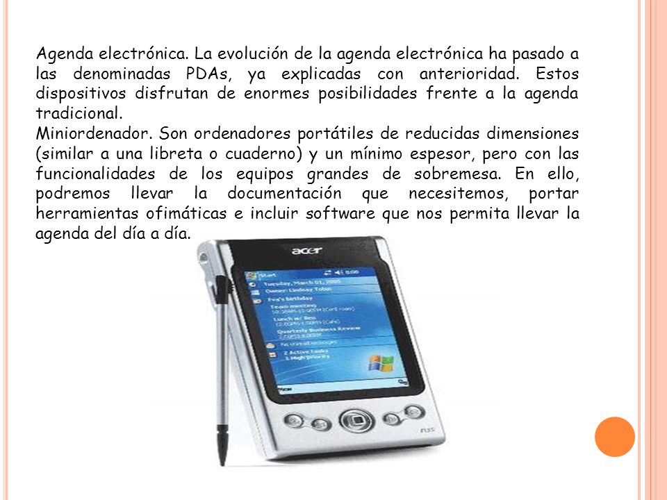 Agenda electrónica. La evolución de la agenda electrónica ha pasado a las denominadas PDAs, ya explicadas con anterioridad. Estos dispositivos disfrutan de enormes posibilidades frente a la agenda tradicional.