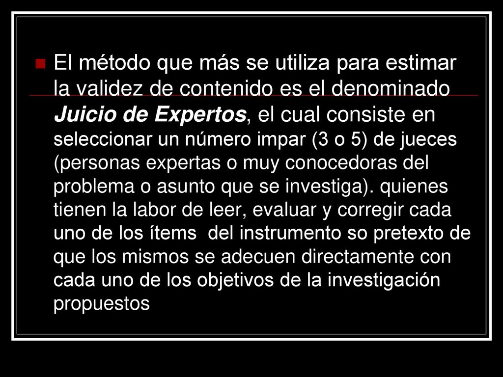 El método que más se utiliza para estimar la validez de contenido es el denominado Juicio de Expertos, el cual consiste en seleccionar un número impar (3 o 5) de jueces (personas expertas o muy conocedoras del problema o asunto que se investiga).