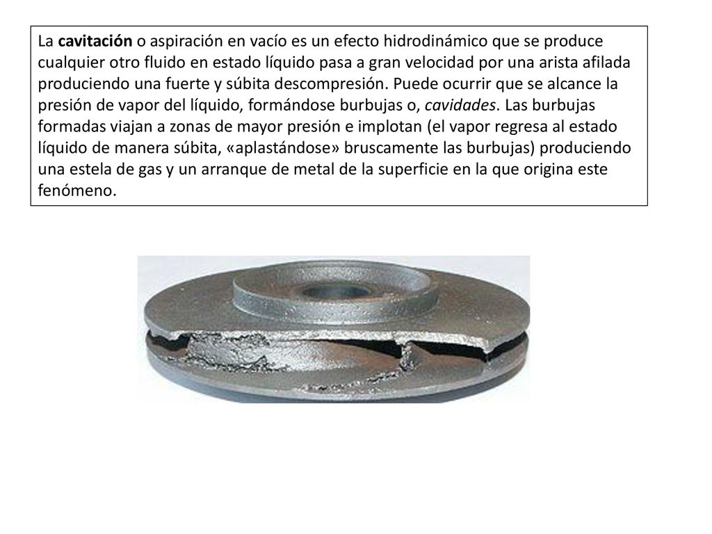 La cavitación o aspiración en vacío es un efecto hidrodinámico que se produce cualquier otro fluido en estado líquido pasa a gran velocidad por una arista afilada produciendo una fuerte y súbita descompresión.
